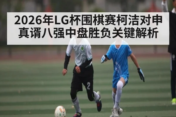 2026年LG杯围棋赛柯洁对申真谞八强中盘胜负关键解析（kaiyun）