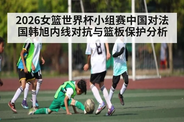 2026女篮世界杯小组赛中国对法国韩旭内线对抗与篮板保护分析（kaiyun）